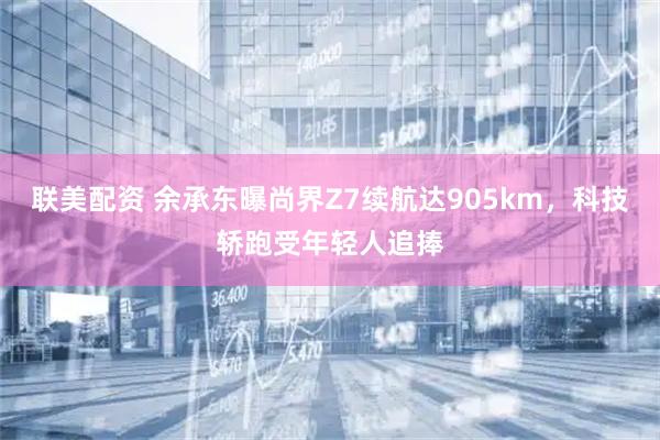 联美配资 余承东曝尚界Z7续航达905km，科技轿跑受年轻人追捧