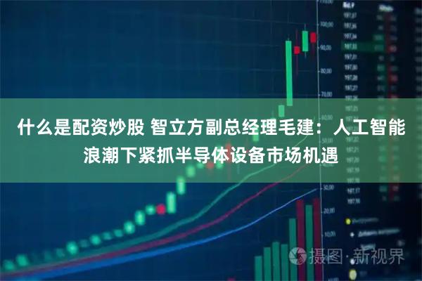 什么是配资炒股 智立方副总经理毛建：人工智能浪潮下紧抓半导体设备市场机遇