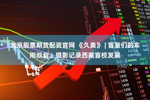 北京股票期货配资官网 《久美》 | 盲童们的车刚叔叔，摄影记录西藏盲校发展