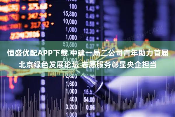 恒盛优配APP下载 中建一局二公司青年助力首届北京绿色发展论坛 志愿服务彰显央企担当