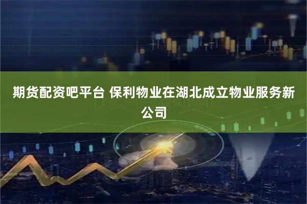 期货配资吧平台 保利物业在湖北成立物业服务新公司