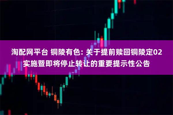 淘配网平台 铜陵有色: 关于提前赎回铜陵定02实施暨即将停止转让的重要提示性公告
