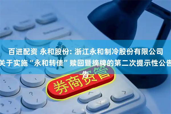 百进配资 永和股份: 浙江永和制冷股份有限公司关于实施“永和转债”赎回暨摘牌的第二次提示性公告