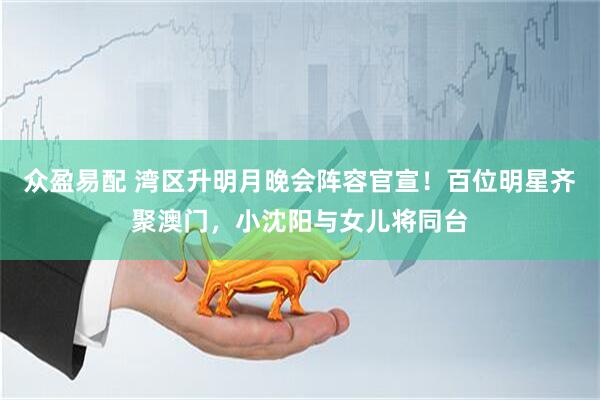 众盈易配 湾区升明月晚会阵容官宣！百位明星齐聚澳门，小沈阳与女儿将同台