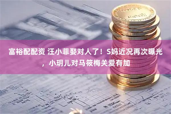 富裕配配资 汪小菲娶对人了！S妈近况再次曝光，小玥儿对马筱梅关爱有加