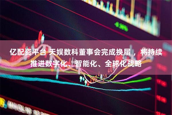 亿配资平台 天娱数科董事会完成换届 ，将持续推进数字化、智能化、全球化战略
