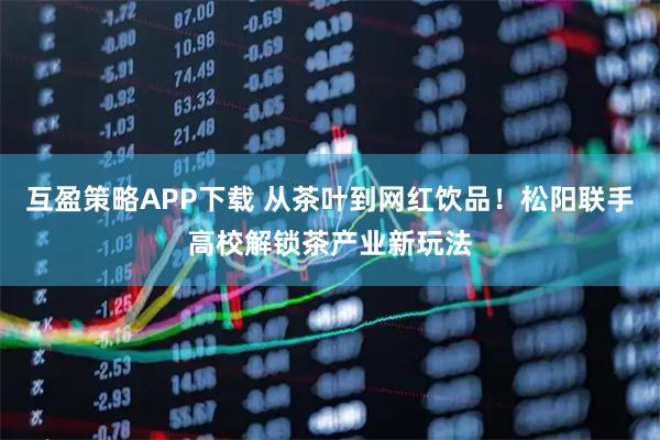 互盈策略APP下载 从茶叶到网红饮品！松阳联手高校解锁茶产业新玩法