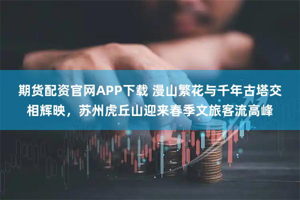 期货配资官网APP下载 漫山繁花与千年古塔交相辉映，苏州虎丘山迎来春季文旅客流高峰