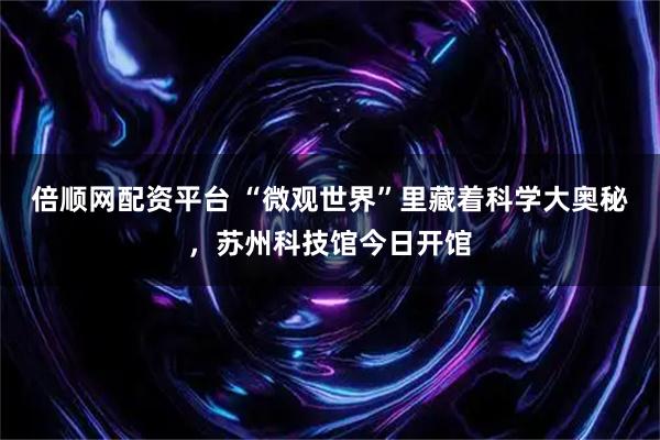 倍顺网配资平台 “微观世界”里藏着科学大奥秘，苏州科技馆今日开馆
