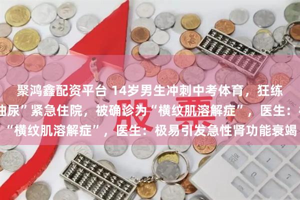 聚鸿鑫配资平台 14岁男生冲刺中考体育，狂练2小时游泳，竟致“酱油尿”紧急住院，被确诊为“横纹肌溶解症”，医生：极易引发急性肾功能衰竭