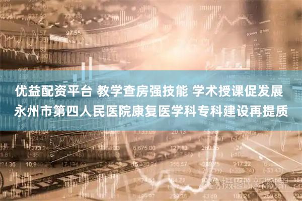 优益配资平台 教学查房强技能 学术授课促发展 永州市第四人民医院康复医学科专科建设再提质