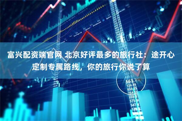 富兴配资端官网 北京好评最多的旅行社：途开心定制专属路线，你的旅行你说了算