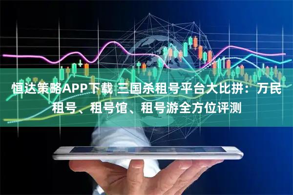 恒达策略APP下载 三国杀租号平台大比拼：万民租号、租号馆、租号游全方位评测