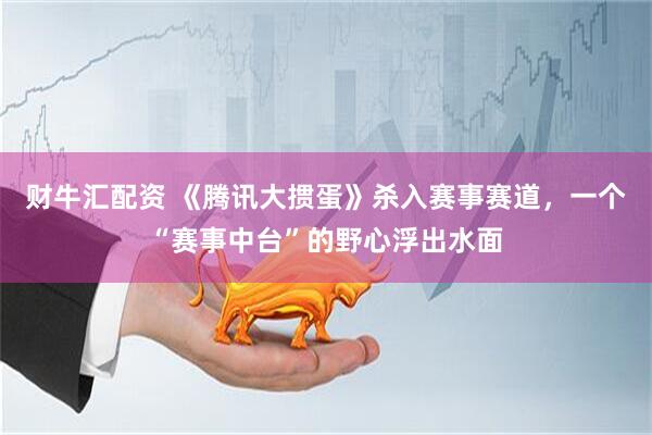 财牛汇配资 《腾讯大掼蛋》杀入赛事赛道，一个“赛事中台”的野心浮出水面