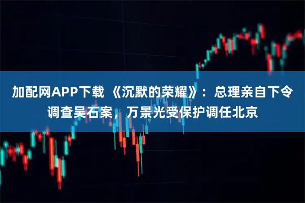 加配网APP下载 《沉默的荣耀》：总理亲自下令调查吴石案，万景光受保护调任北京