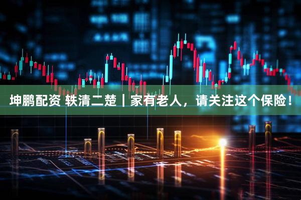 坤鹏配资 轶清二楚｜家有老人，请关注这个保险！