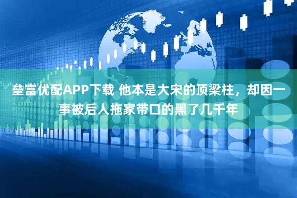 垒富优配APP下载 他本是大宋的顶梁柱，却因一事被后人拖家带口的黑了几千年