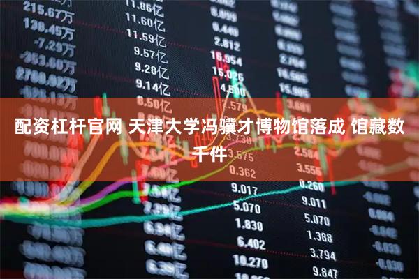 配资杠杆官网 天津大学冯骥才博物馆落成 馆藏数千件
