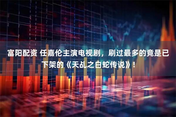 富阳配资 任嘉伦主演电视剧，刷过最多的竟是已下架的《天乩之白蛇传说》!
