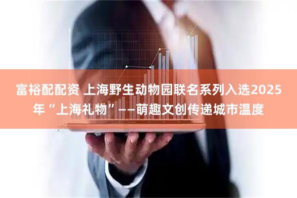 富裕配配资 上海野生动物园联名系列入选2025年“上海礼物”——萌趣文创传递城市温度