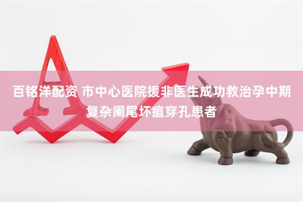 百铭洋配资 市中心医院援非医生成功救治孕中期复杂阑尾坏疽穿孔患者