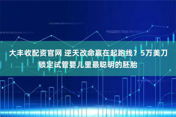 大丰收配资官网 逆天改命赢在起跑线？5万美刀锁定试管婴儿里最聪明的胚胎