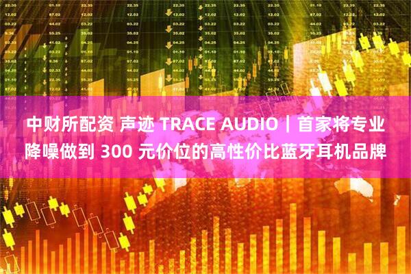 中财所配资 声迹 TRACE AUDIO｜首家将专业降噪做到 300 元价位的高性价比蓝牙耳机品牌