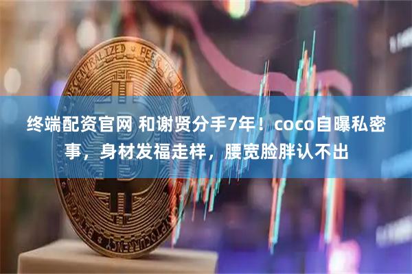 终端配资官网 和谢贤分手7年！coco自曝私密事，身材发福走样，腰宽脸胖认不出