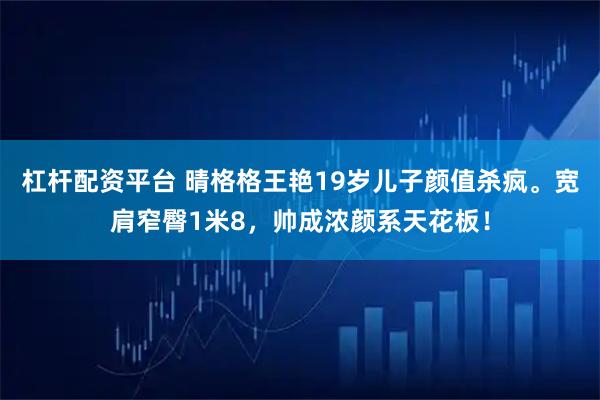 杠杆配资平台 晴格格王艳19岁儿子颜值杀疯。宽肩窄臀1米8，帅成浓颜系天花板！