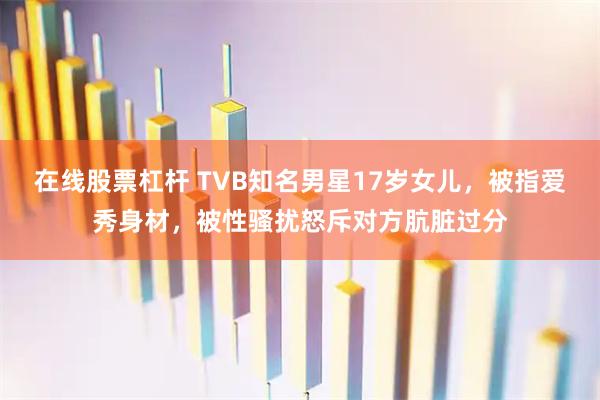 在线股票杠杆 TVB知名男星17岁女儿，被指爱秀身材，被性骚扰怒斥对方肮脏过分