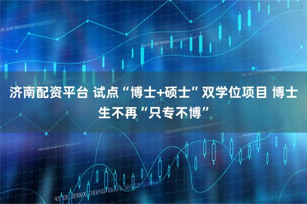 济南配资平台 试点“博士+硕士”双学位项目 博士生不再“只专不博”