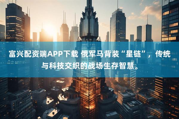 富兴配资端APP下载 俄军马背装“星链”，传统与科技交织的战场生存智慧。