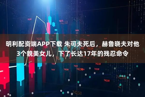 明利配资端APP下载 朱可夫死后，赫鲁晓夫对他3个貌美女儿，下了长达17年的残忍命令