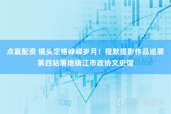 点赢配资 镜头定格峥嵘岁月！程默摄影作品巡展第四站落地镇江市政协文史馆