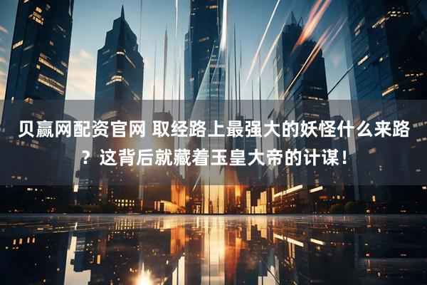 贝赢网配资官网 取经路上最强大的妖怪什么来路？这背后就藏着玉皇大帝的计谋！