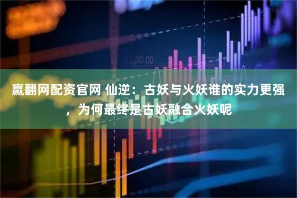 赢翻网配资官网 仙逆：古妖与火妖谁的实力更强，为何最终是古妖融合火妖呢