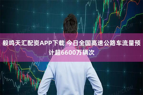 毅鸣天汇配资APP下载 今日全国高速公路车流量预计超6600万辆次