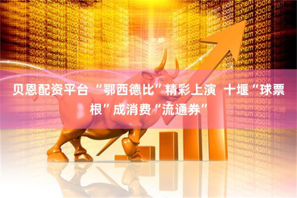 贝恩配资平台 “鄂西德比”精彩上演  十堰“球票根”成消费“流通券”