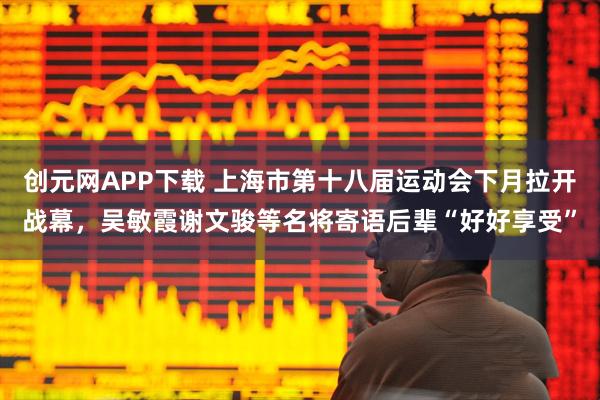 创元网APP下载 上海市第十八届运动会下月拉开战幕，吴敏霞谢文骏等名将寄语后辈“好好享受”
