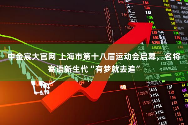 中金宸大官网 上海市第十八届运动会启幕，名将寄语新生代“有梦就去追”
