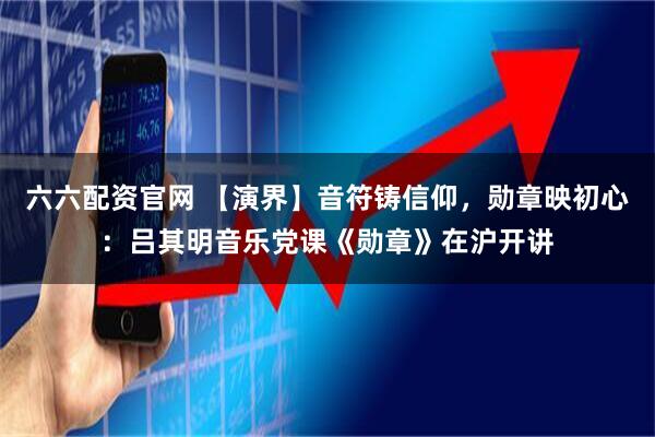 六六配资官网 【演界】音符铸信仰，勋章映初心：吕其明音乐党课《勋章》在沪开讲