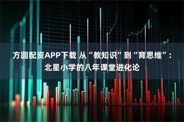 方圆配资APP下载 从“教知识”到“育思维”：北星小学的八年课堂进化论