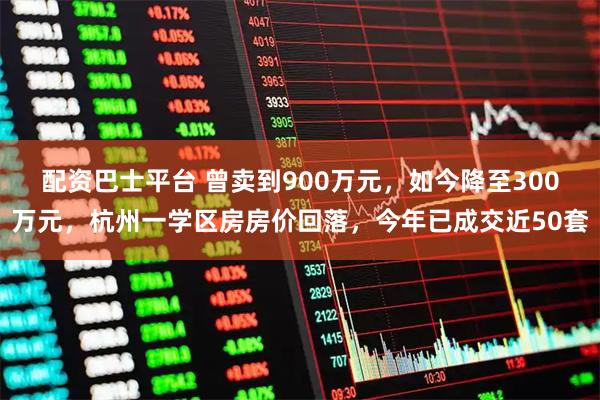 配资巴士平台 曾卖到900万元，如今降至300万元，杭州一学区房房价回落，今年已成交近50套